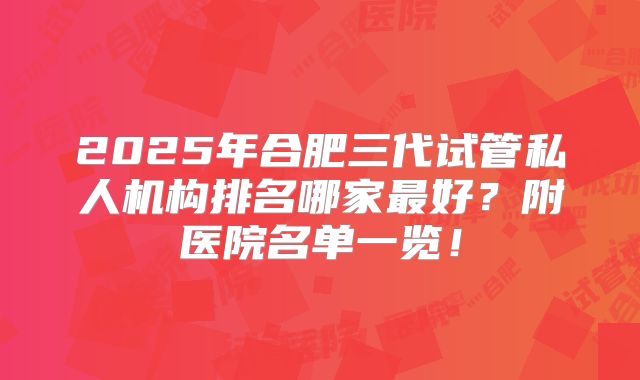 2025年合肥三代试管私人机构排名哪家最好？附医院名单一览！