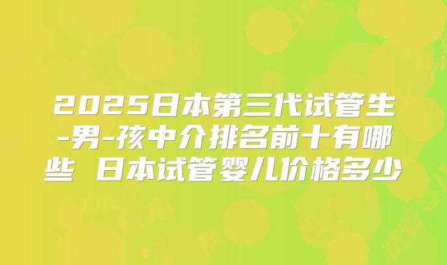 2025日本第三代试管生-男-孩中介排名前十有哪些 日本试管婴儿价格多少