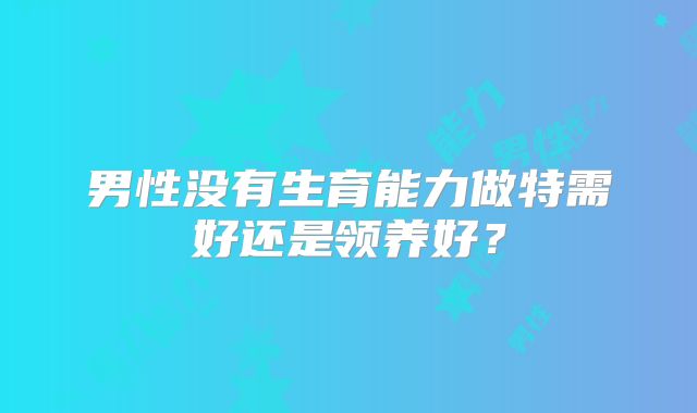 男性没有生育能力做特需好还是领养好?