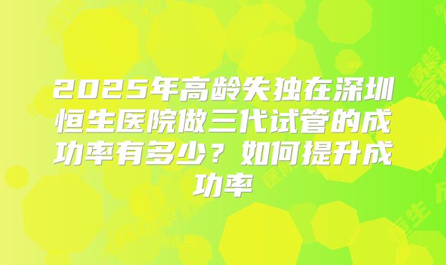 2025年高龄失独在深圳恒生医院做三代试管的成功率有多少？如何提升成功率