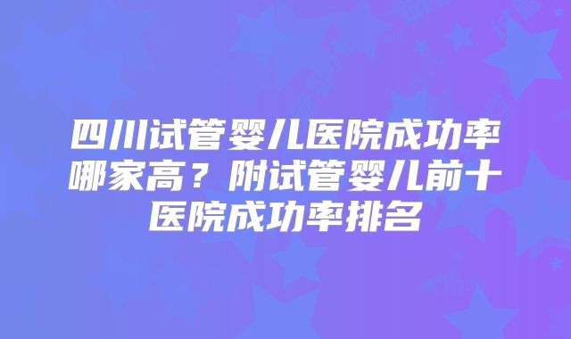 四川试管婴儿医院成功率哪家高？附试管婴儿前十医院成功率排名