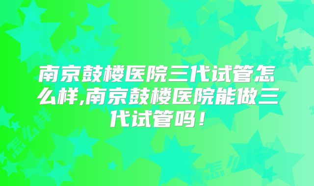 南京鼓楼医院三代试管怎么样,南京鼓楼医院能做三代试管吗！