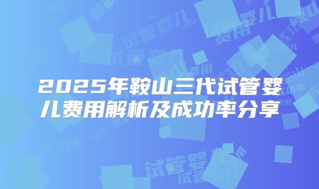 2025年鞍山三代试管婴儿费用解析及成功率分享