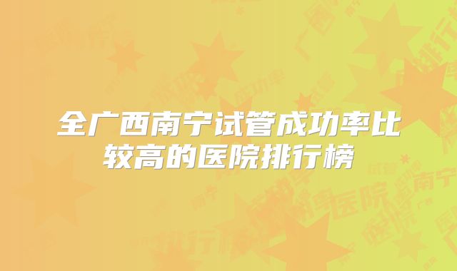 全广西南宁试管成功率比较高的医院排行榜