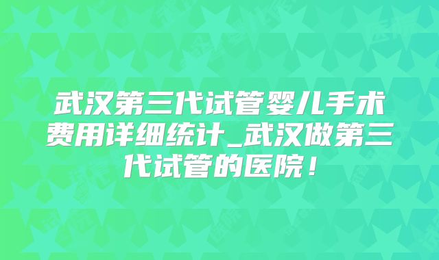 武汉第三代试管婴儿手术费用详细统计_武汉做第三代试管的医院！