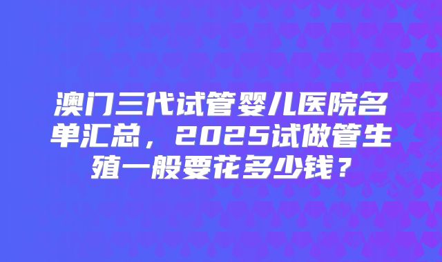 澳门三代试管婴儿医院名单汇总，2025试做管生殖一般要花多少钱？