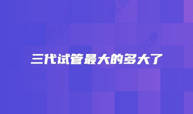 三代试管最大的多大了