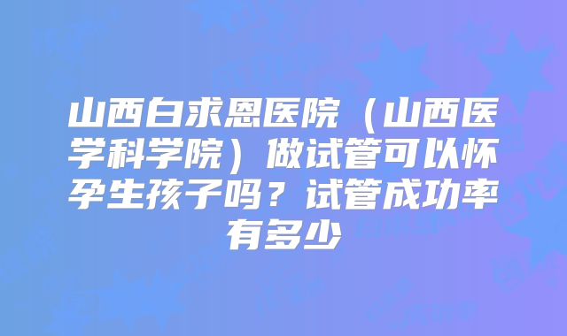 山西白求恩医院（山西医学科学院）做试管可以怀孕生孩子吗？试管成功率有多少