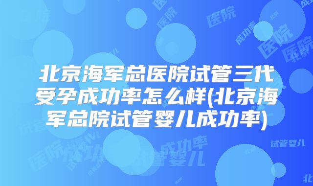 北京海军总医院试管三代受孕成功率怎么样(北京海军总院试管婴儿成功率)
