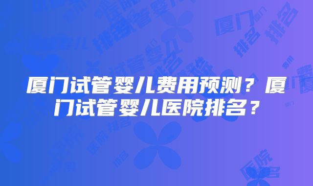 厦门试管婴儿费用预测？厦门试管婴儿医院排名？