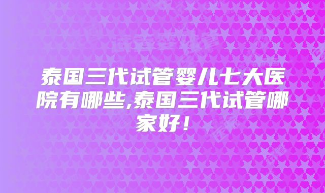 泰国三代试管婴儿七大医院有哪些,泰国三代试管哪家好！