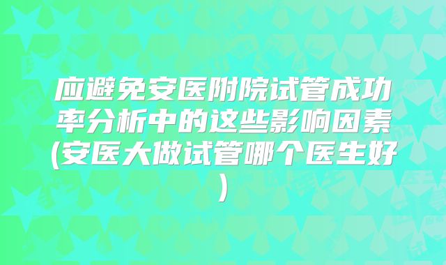 应避免安医附院试管成功率分析中的这些影响因素(安医大做试管哪个医生好)