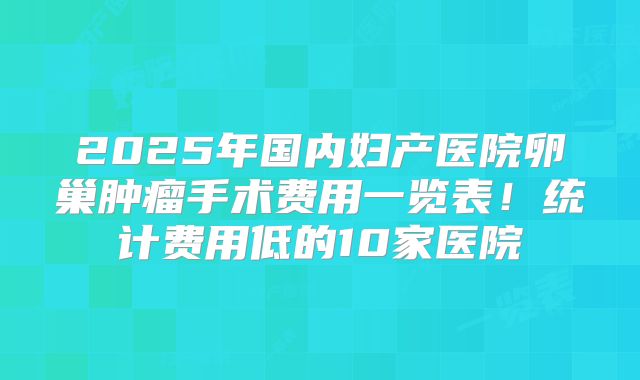 2025年国内妇产医院卵巢肿瘤手术费用一览表!统计费用低的10家医院