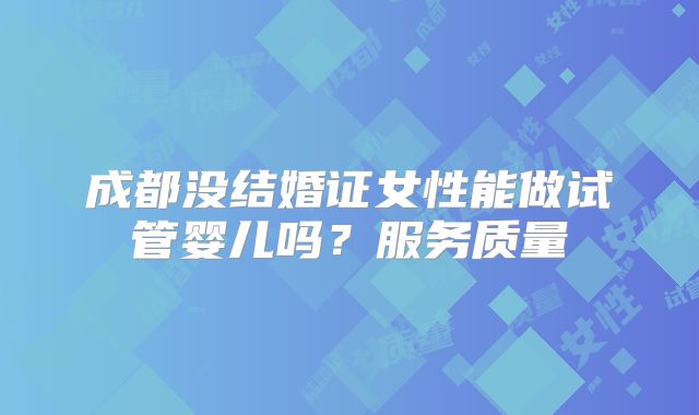 成都没结婚证女性能做试管婴儿吗?服务质量