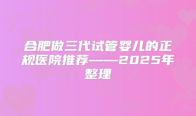 合肥做三代试管婴儿的正规医院推荐——2025年整理