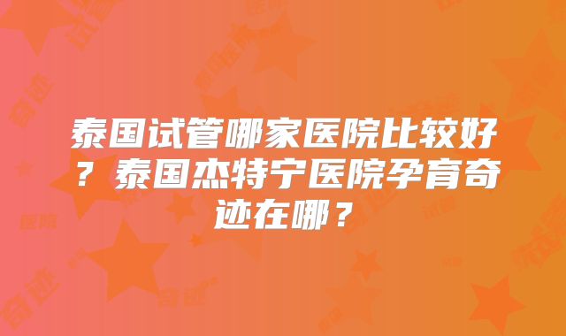 泰国试管哪家医院比较好？泰国杰特宁医院孕育奇迹在哪？