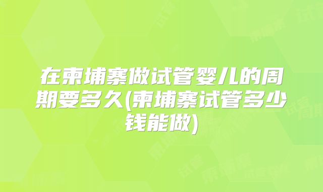 在柬埔寨做试管婴儿的周期要多久(柬埔寨试管多少钱能做)