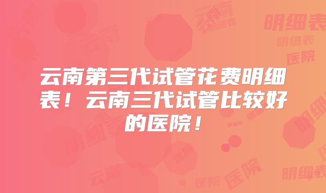 云南第三代试管花费明细表!云南三代试管比较好的医院!