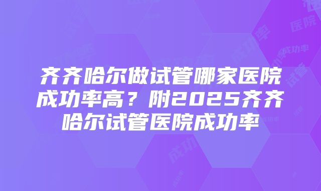 齐齐哈尔做试管哪家医院成功率高？附2025齐齐哈尔试管医院成功率