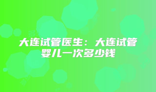 大连试管医生：大连试管婴儿一次多少钱