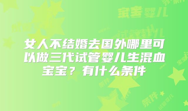 女人不结婚去国外哪里可以做三代试管婴儿生混血宝宝？有什么条件
