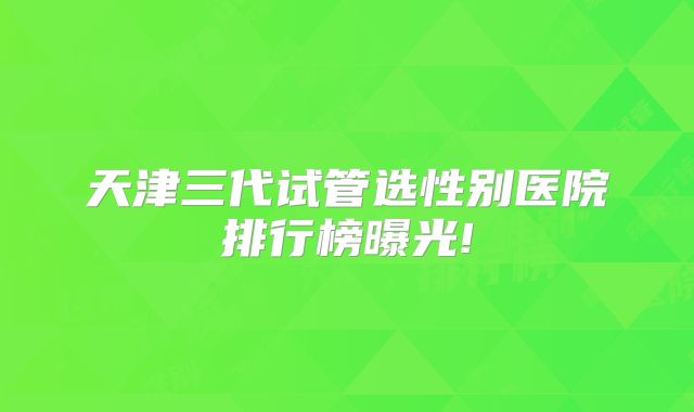 天津三代试管选性别医院排行榜曝光!