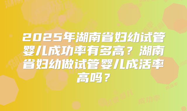 2025年湖南省妇幼试管婴儿成功率有多高？湖南省妇幼做试管婴儿成活率高吗？
