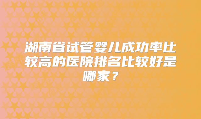 湖南省试管婴儿成功率比较高的医院排名比较好是哪家？