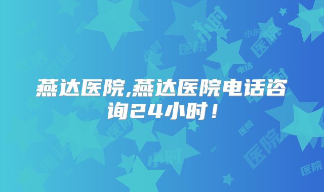 燕达医院,燕达医院电话咨询24小时！