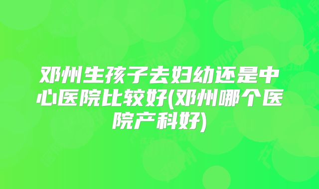邓州生孩子去妇幼还是中心医院比较好(邓州哪个医院产科好)