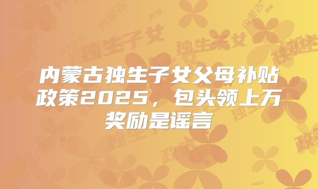 内蒙古独生子女父母补贴政策2025，包头领上万奖励是谣言