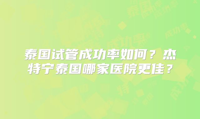 泰国试管成功率如何?杰特宁泰国哪家医院更佳?