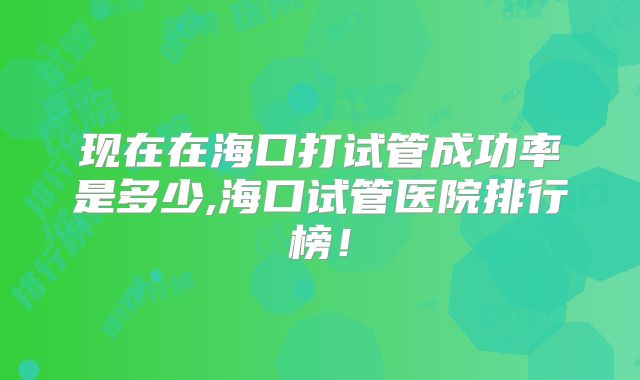 现在在海口打试管成功率是多少,海口试管医院排行榜！