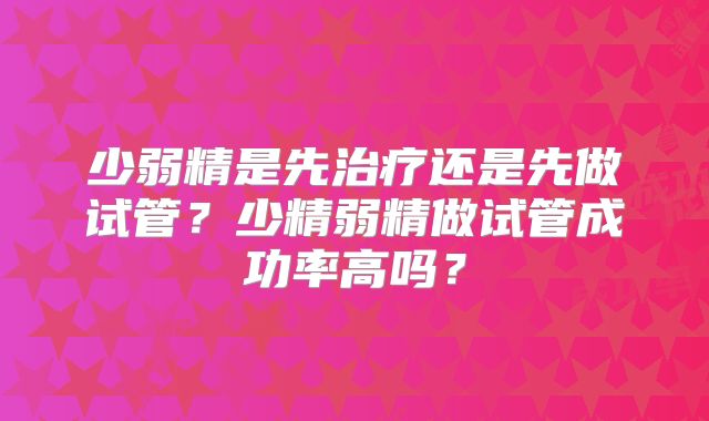 少弱精是先治疗还是先做试管?少精弱精做试管成功率高吗?