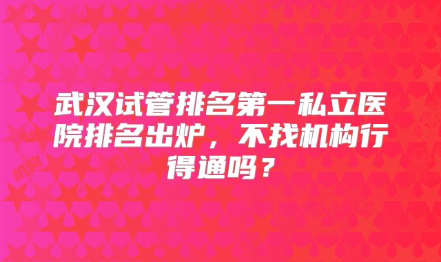 武汉试管排名第一私立医院排名出炉,不找机构行得通吗?