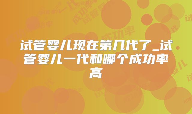 试管婴儿现在第几代了_试管婴儿一代和哪个成功率高