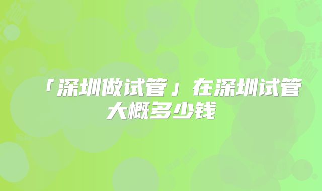 「深圳做试管」在深圳试管大概多少钱