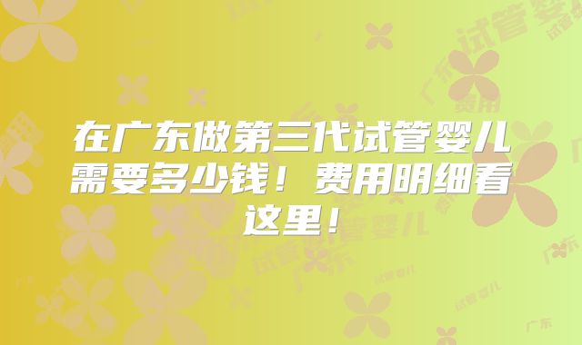 在广东做第三代试管婴儿需要多少钱！费用明细看这里！
