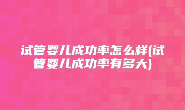 试管婴儿成功率怎么样(试管婴儿成功率有多大)