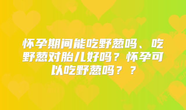 怀孕期间能吃野葱吗、吃野葱对胎儿好吗？怀孕可以吃野葱吗？？