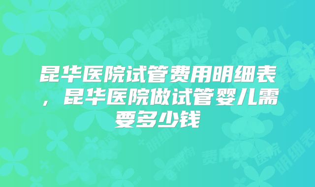 昆华医院试管费用明细表,昆华医院做试管婴儿需要多少钱