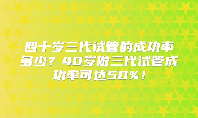 四十岁三代试管的成功率多少?40岁做三代试管成功率可达50%!