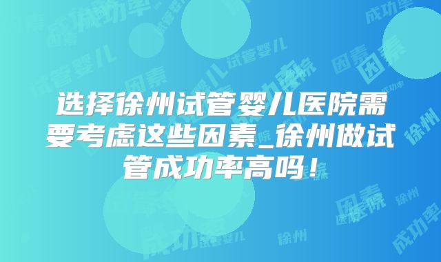 选择徐州试管婴儿医院需要考虑这些因素_徐州做试管成功率高吗！