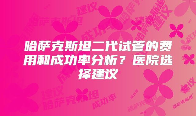 哈萨克斯坦二代试管的费用和成功率分析？医院选择建议
