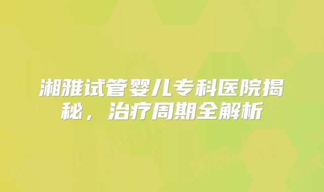 湘雅试管婴儿专科医院揭秘，治疗周期全解析