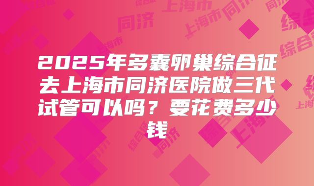 2025年多囊卵巢综合征去上海市同济医院做三代试管可以吗？要花费多少钱