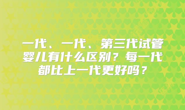 一代、一代、第三代试管婴儿有什么区别？每一代都比上一代更好吗？