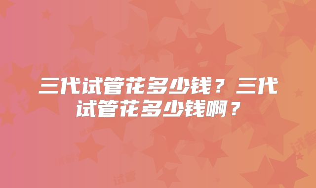 三代试管花多少钱？三代试管花多少钱啊？