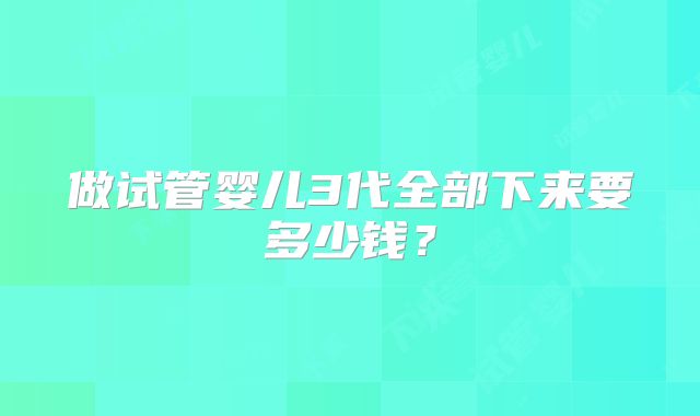 做试管婴儿3代全部下来要多少钱?