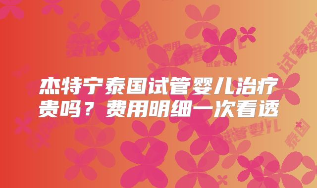 杰特宁泰国试管婴儿治疗贵吗？费用明细一次看透